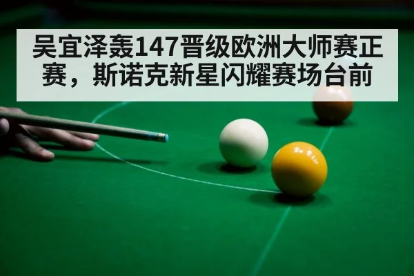 吴宜泽轰147晋级欧洲大师赛正赛，斯诺克新星闪耀赛场台前